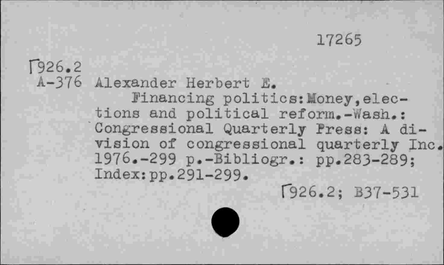 ﻿17265
P926.2
A-376 Alexander Herbert E.
financing politics:Money,elections and political reform.-Wash.: Congressional Quarterly Press: A division of congressional quarterly Inc 1976.-299 p.-Bibliogr.: pp.283-289; Index:pp.291-299.
T926.2; B37-531